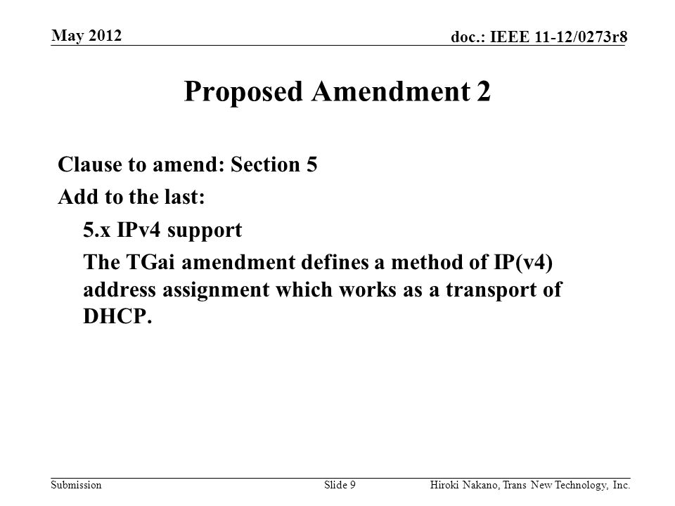 Submission doc.: IEEE 11-12/0273r8 May 2012 Hiroki Nakano, Trans New Technology, Inc.Slide 9 Proposed Amendment 2 Clause to amend: Section 5 Add to the last: 5.x IPv4 support The TGai amendment defines a method of IP(v4) address assignment which works as a transport of DHCP.