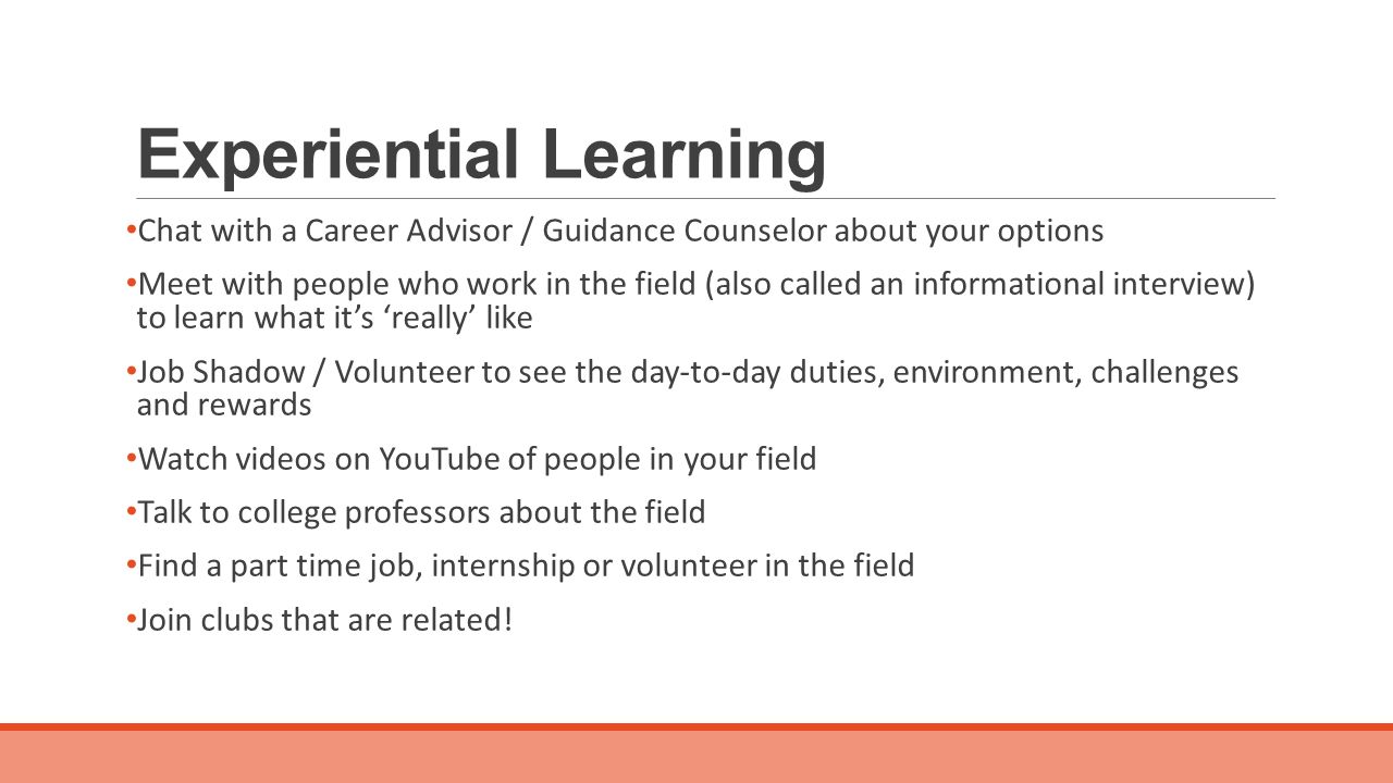 Experiential Learning Chat with a Career Advisor / Guidance Counselor about your options Meet with people who work in the field (also called an informational interview) to learn what it’s ‘really’ like Job Shadow / Volunteer to see the day-to-day duties, environment, challenges and rewards Watch videos on YouTube of people in your field Talk to college professors about the field Find a part time job, internship or volunteer in the field Join clubs that are related!