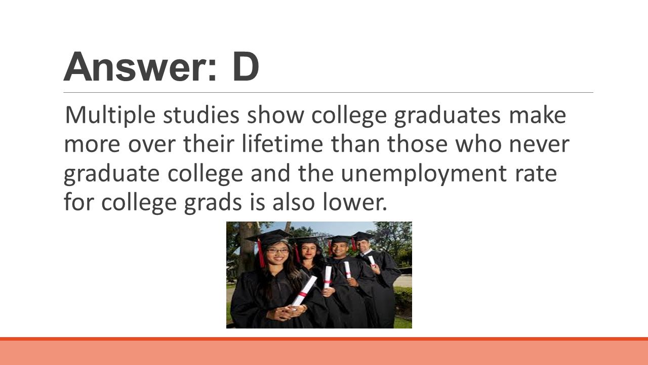 Answer: D Multiple studies show college graduates make more over their lifetime than those who never graduate college and the unemployment rate for college grads is also lower.