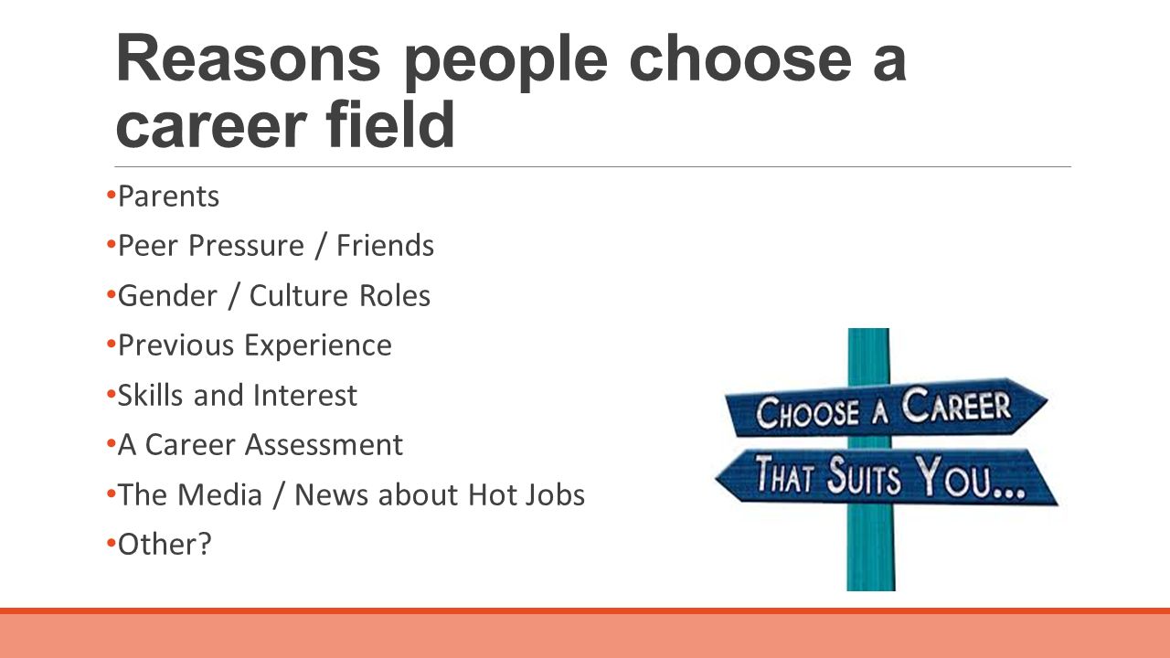 Reasons people choose a career field Parents Peer Pressure / Friends Gender / Culture Roles Previous Experience Skills and Interest A Career Assessment The Media / News about Hot Jobs Other