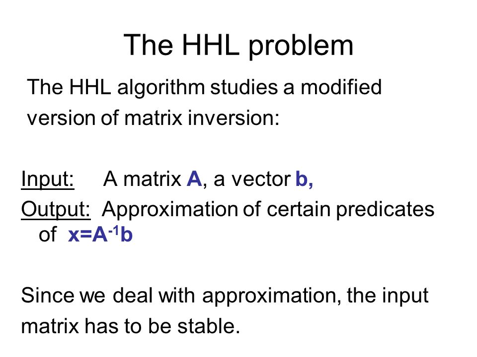 The HHL problem The HHL algorithm studies a modified version of matrix inversion: Input: A matrix A, a vector b, Output: Approximation of certain predicates of x=A -1 b Since we deal with approximation, the input matrix has to be stable.