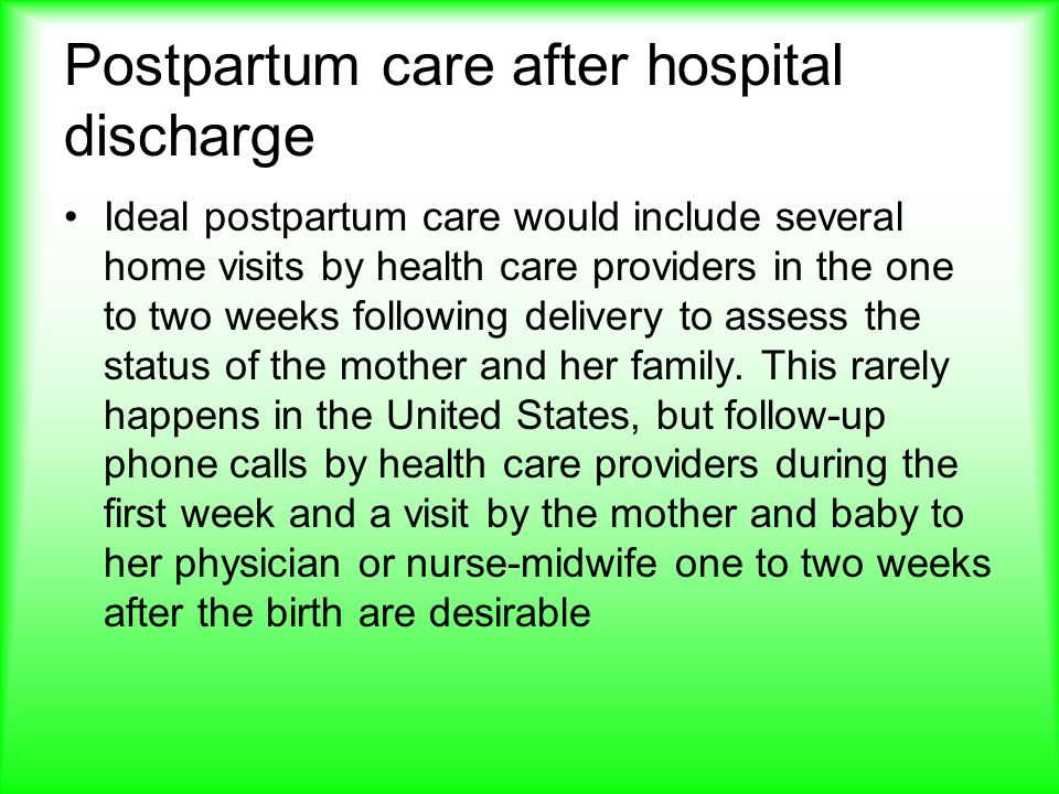 Postpartum care after hospital discharge Ideal postpartum care would include several home visits by health care providers in the one to two weeks following delivery to assess the status of the mother and her family.