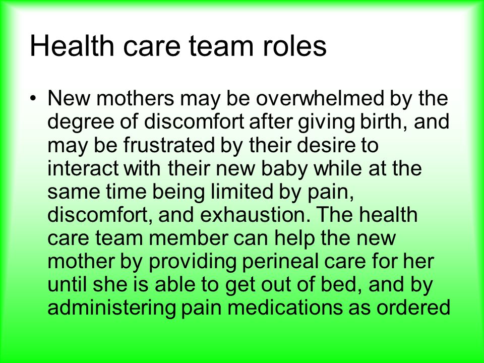 Health care team roles New mothers may be overwhelmed by the degree of discomfort after giving birth, and may be frustrated by their desire to interact with their new baby while at the same time being limited by pain, discomfort, and exhaustion.