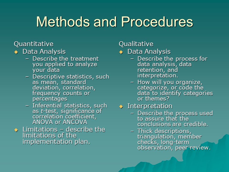 Methods and Procedures Quantitative  Data Analysis –Describe the treatment you applied to analyze your data –Descriptive statistics, such as mean, standard deviation, correlation, frequency counts or percentages –Inferential statistics, such as t-test, significance of correlation coefficient, ANOVA or ANCOVA  Limitations – describe the limitations of the implementation plan.
