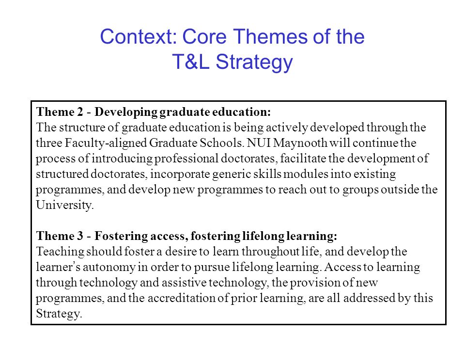 Context: Core Themes of the T&L Strategy Theme 2 - Developing graduate education: The structure of graduate education is being actively developed through the three Faculty-aligned Graduate Schools.