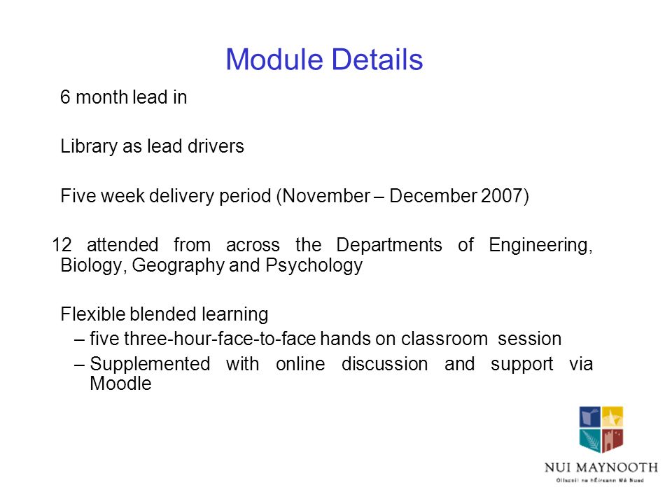 Module Details 6 month lead in Library as lead drivers Five week delivery period (November – December 2007) 12 attended from across the Departments of Engineering, Biology, Geography and Psychology Flexible blended learning –five three-hour-face-to-face hands on classroom session –Supplemented with online discussion and support via Moodle