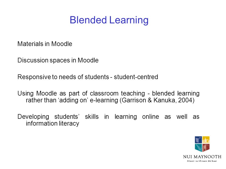 Blended Learning Materials in Moodle Discussion spaces in Moodle Responsive to needs of students - student-centred Using Moodle as part of classroom teaching - blended learning rather than ‘adding on’ e-learning (Garrison & Kanuka, 2004) Developing students’ skills in learning online as well as information literacy