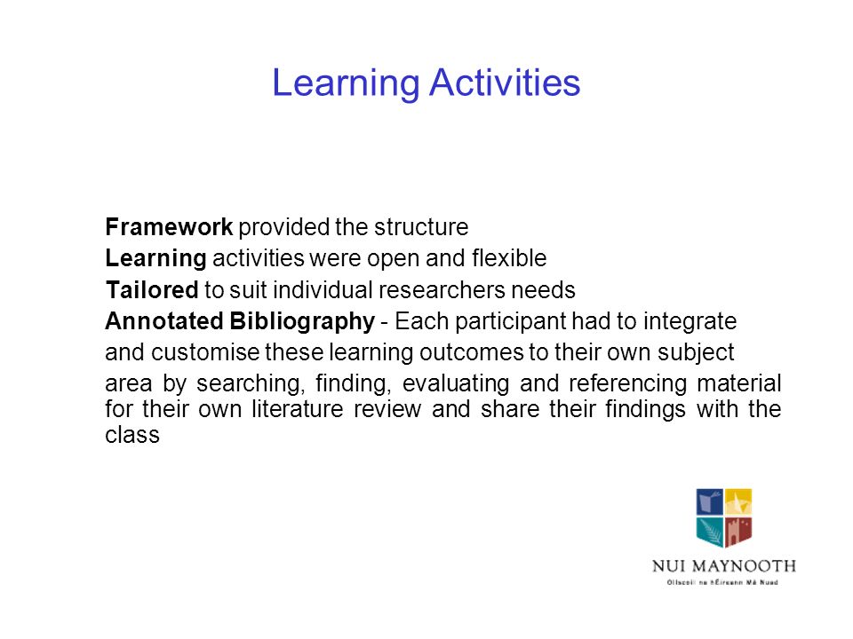 Learning Activities Framework provided the structure Learning activities were open and flexible Tailored to suit individual researchers needs Annotated Bibliography - Each participant had to integrate and customise these learning outcomes to their own subject area by searching, finding, evaluating and referencing material for their own literature review and share their findings with the class