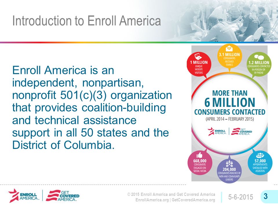 © 2015 Enroll America and Get Covered America EnrollAmerica.org | GetCoveredAmerica.org Enroll America is an independent, nonpartisan, nonprofit 501(c)(3) organization that provides coalition-building and technical assistance support in all 50 states and the District of Columbia.