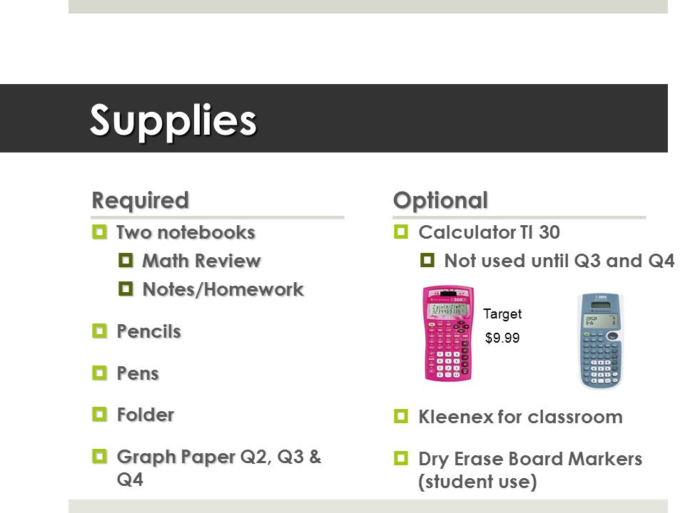 Supplies Required  Two notebooks  Math Review  Notes/Homework  Pencils  Pens  Folder  Graph Paper  Graph Paper Q2, Q3 & Q4 Optional  Calculator TI 30  Not used until Q3 and Q4  Kleenex for classroom  Dry Erase Board Markers (student use) Target $9.99