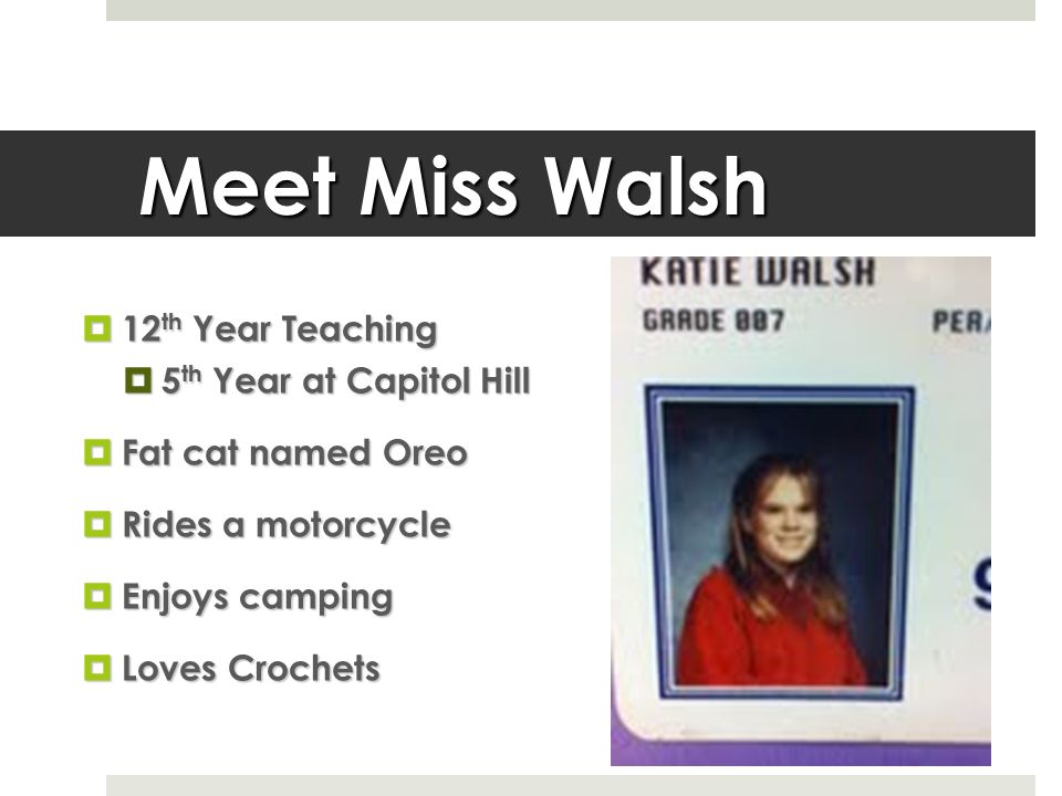 Meet Miss Walsh  12 th Year Teaching  5 th Year at Capitol Hill  Fat cat named Oreo  Rides a motorcycle  Enjoys camping  Loves Crochets