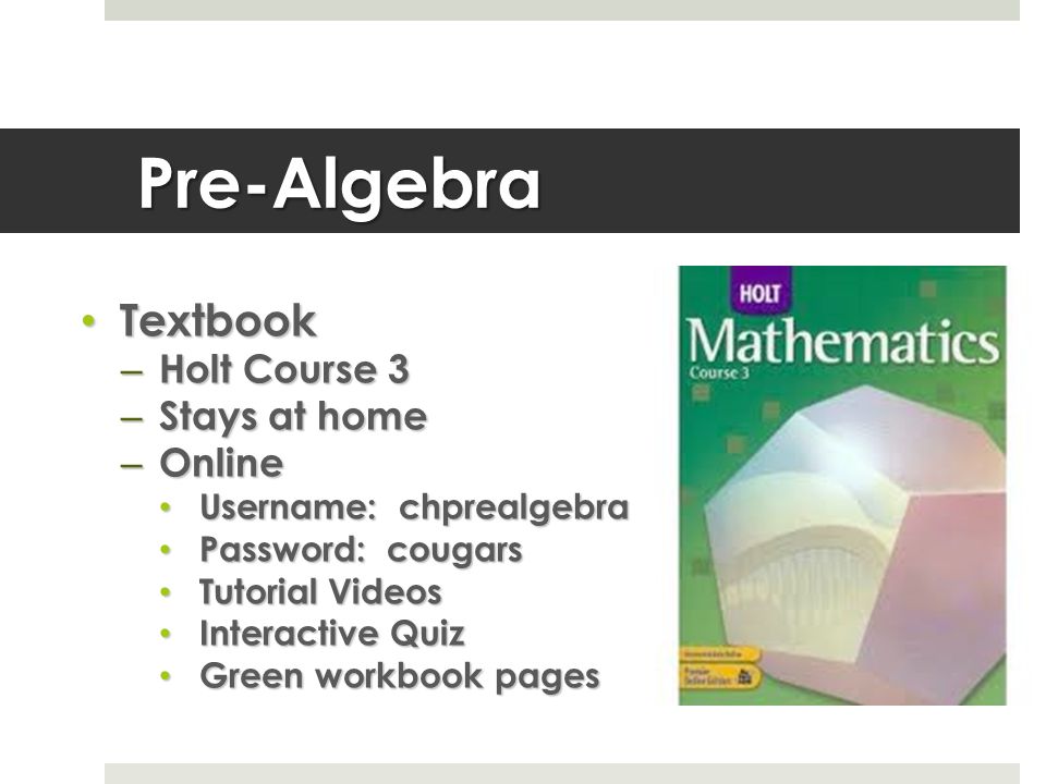 Pre-Algebra Textbook Textbook – Holt Course 3 – Stays at home – Online Username: chprealgebra Username: chprealgebra Password: cougars Password: cougars Tutorial Videos Tutorial Videos Interactive Quiz Interactive Quiz Green workbook pages Green workbook pages