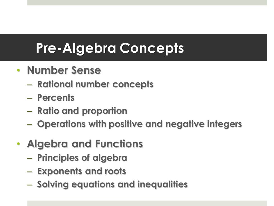 Pre-Algebra Concepts Number Sense Number Sense – Rational number concepts – Percents – Ratio and proportion – Operations with positive and negative integers Algebra and Functions Algebra and Functions – Principles of algebra – Exponents and roots – Solving equations and inequalities