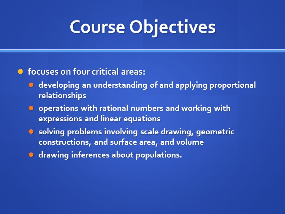 Course Objectives focuses on four critical areas: focuses on four critical areas: developing an understanding of and applying proportional relationships developing an understanding of and applying proportional relationships operations with rational numbers and working with expressions and linear equations operations with rational numbers and working with expressions and linear equations solving problems involving scale drawing, geometric constructions, and surface area, and volume solving problems involving scale drawing, geometric constructions, and surface area, and volume drawing inferences about populations.