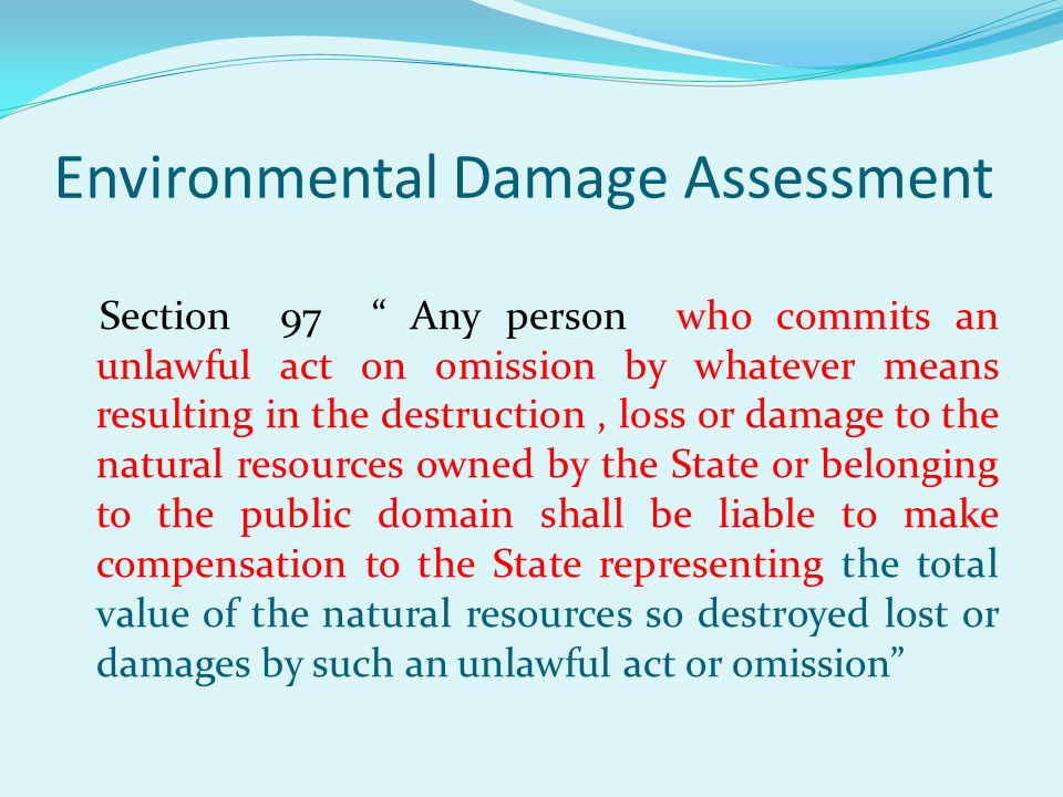 Environmental Damage Assessment Section 97 Any person who commits an unlawful act on omission by whatever means resulting in the destruction, loss or damage to the natural resources owned by the State or belonging to the public domain shall be liable to make compensation to the State representing the total value of the natural resources so destroyed lost or damages by such an unlawful act or omission