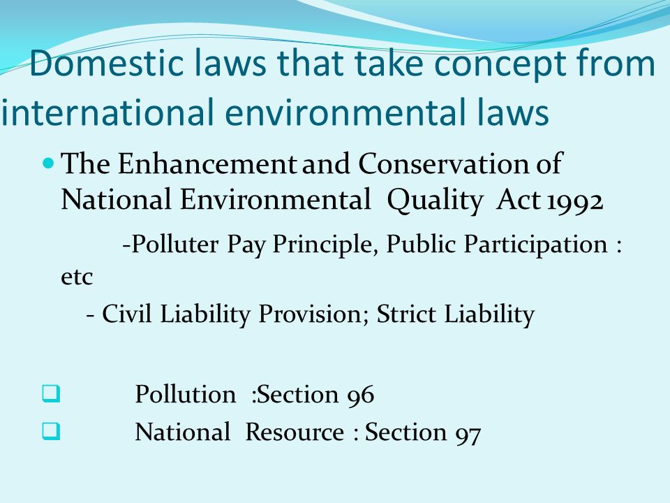 Domestic laws that take concept from international environmental laws The Enhancement and Conservation of National Environmental Quality Act Polluter Pay Principle, Public Participation : etc - Civil Liability Provision; Strict Liability  Pollution :Section 96  National Resource : Section 97