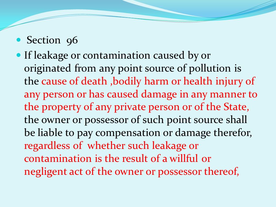 Section 96 If leakage or contamination caused by or originated from any point source of pollution is the cause of death,bodily harm or health injury of any person or has caused damage in any manner to the property of any private person or of the State, the owner or possessor of such point source shall be liable to pay compensation or damage therefor, regardless of whether such leakage or contamination is the result of a willful or negligent act of the owner or possessor thereof,