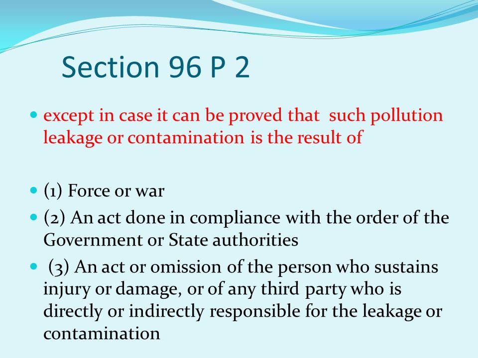 Section 96 P 2 except in case it can be proved that such pollution leakage or contamination is the result of (1) Force or war (2) An act done in compliance with the order of the Government or State authorities (3) An act or omission of the person who sustains injury or damage, or of any third party who is directly or indirectly responsible for the leakage or contamination