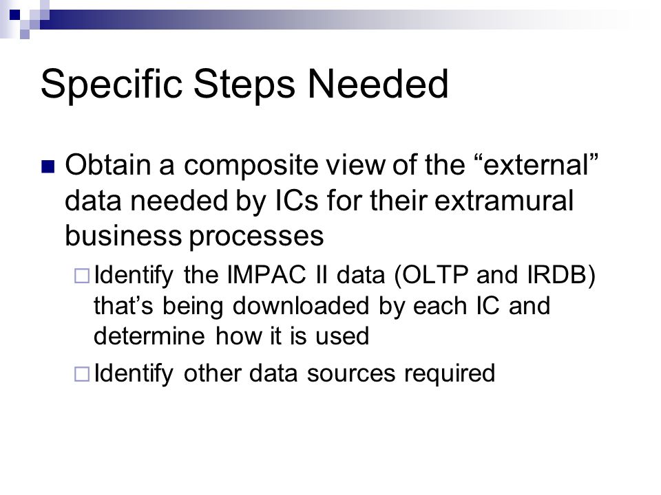 Specific Steps Needed Obtain a composite view of the external data needed by ICs for their extramural business processes  Identify the IMPAC II data (OLTP and IRDB) that’s being downloaded by each IC and determine how it is used  Identify other data sources required