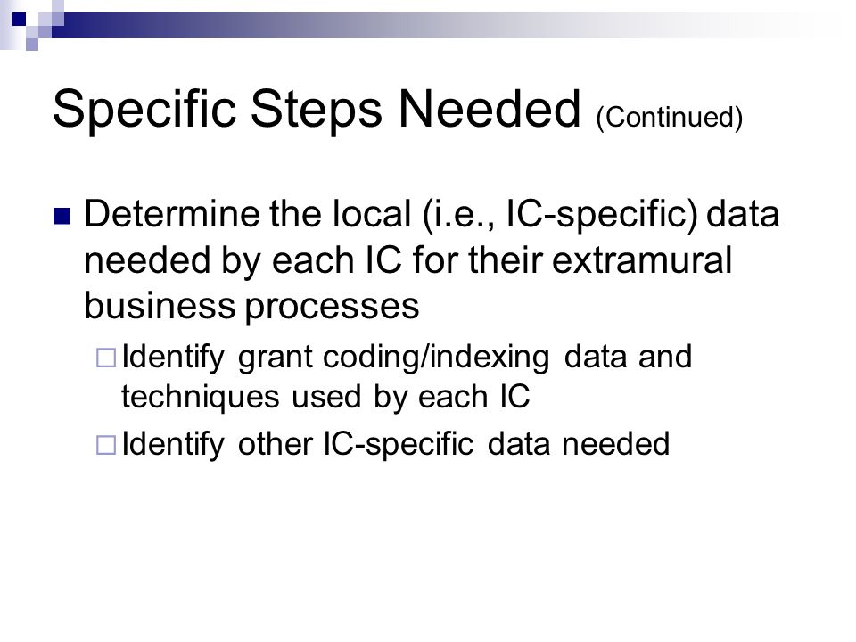 Specific Steps Needed (Continued) Determine the local (i.e., IC-specific) data needed by each IC for their extramural business processes  Identify grant coding/indexing data and techniques used by each IC  Identify other IC-specific data needed