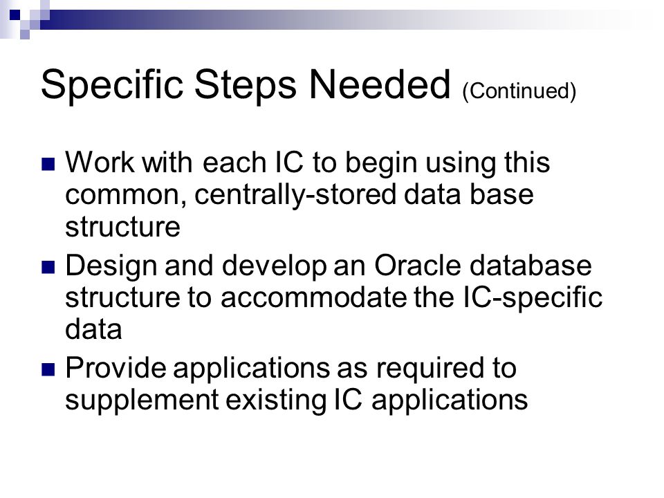 Specific Steps Needed (Continued) Work with each IC to begin using this common, centrally-stored data base structure Design and develop an Oracle database structure to accommodate the IC-specific data Provide applications as required to supplement existing IC applications