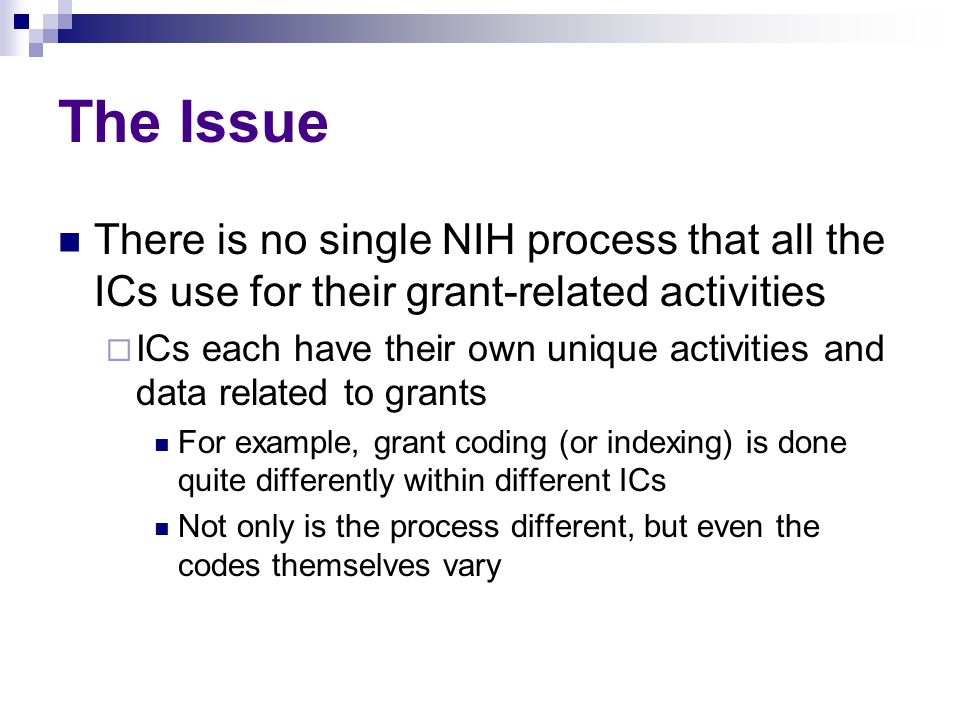 The Issue There is no single NIH process that all the ICs use for their grant-related activities  ICs each have their own unique activities and data related to grants For example, grant coding (or indexing) is done quite differently within different ICs Not only is the process different, but even the codes themselves vary