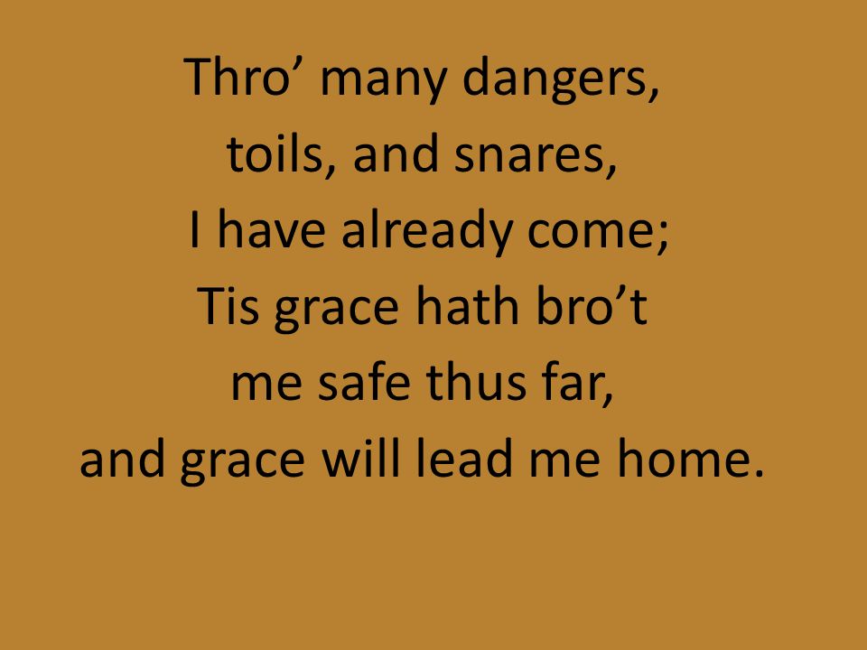 Thro’ many dangers, toils, and snares, I have already come; Tis grace hath bro’t me safe thus far, and grace will lead me home.