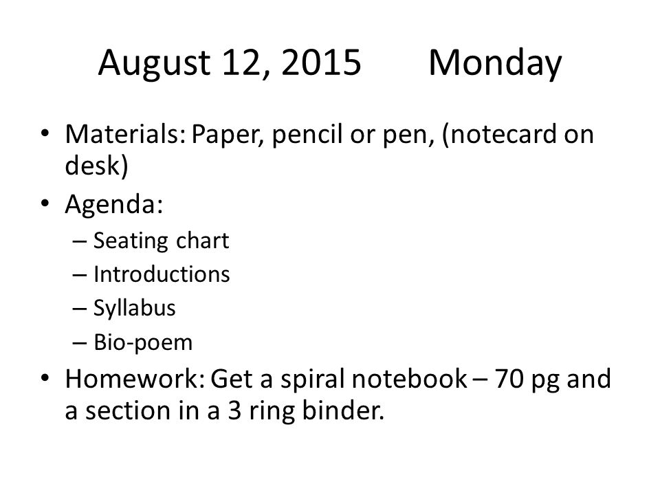 August 12, 2015Monday Materials: Paper, pencil or pen, (notecard on desk) Agenda: – Seating chart – Introductions – Syllabus – Bio-poem Homework: Get a spiral notebook – 70 pg and a section in a 3 ring binder.