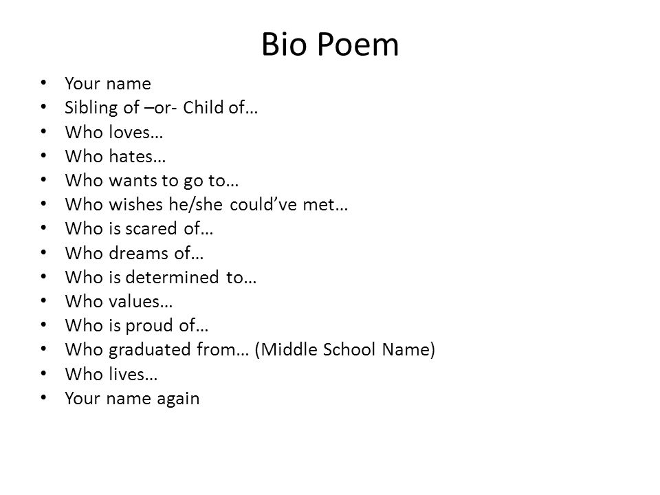 Bio Poem Your name Sibling of –or- Child of… Who loves… Who hates… Who wants to go to… Who wishes he/she could’ve met… Who is scared of… Who dreams of… Who is determined to… Who values… Who is proud of… Who graduated from… (Middle School Name) Who lives… Your name again
