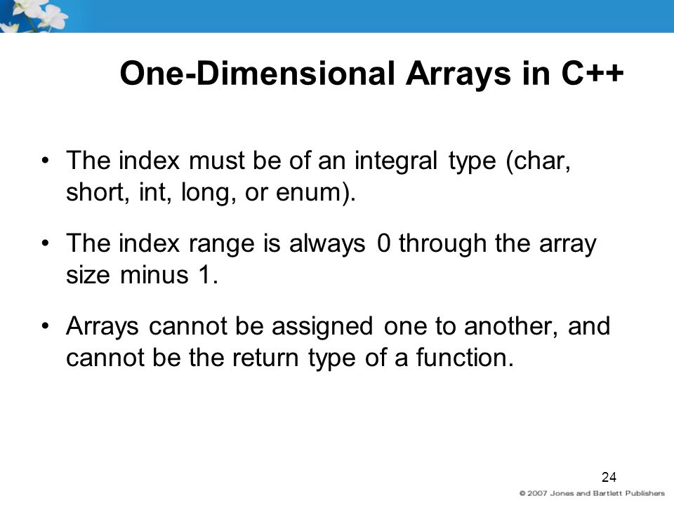 24 One-Dimensional Arrays in C++ The index must be of an integral type (char, short, int, long, or enum).