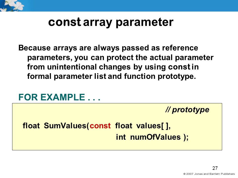 27 const array parameter Because arrays are always passed as reference parameters, you can protect the actual parameter from unintentional changes by using const in formal parameter list and function prototype.