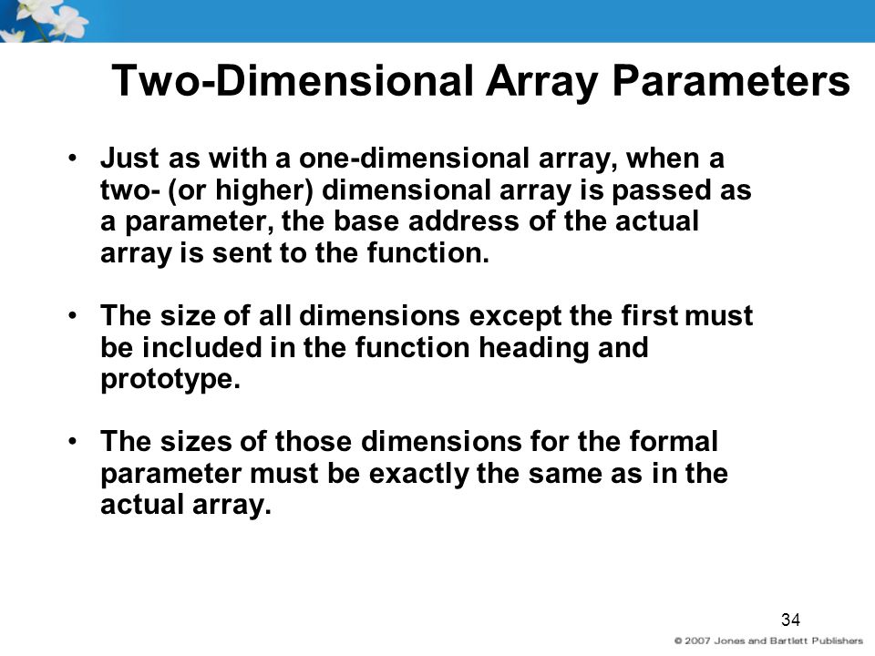 34 Two-Dimensional Array Parameters Just as with a one-dimensional array, when a two- (or higher) dimensional array is passed as a parameter, the base address of the actual array is sent to the function.