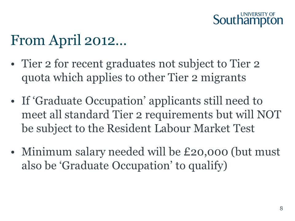 8 From April 2012… Tier 2 for recent graduates not subject to Tier 2 quota which applies to other Tier 2 migrants If ‘Graduate Occupation’ applicants still need to meet all standard Tier 2 requirements but will NOT be subject to the Resident Labour Market Test Minimum salary needed will be £20,000 (but must also be ‘Graduate Occupation’ to qualify)