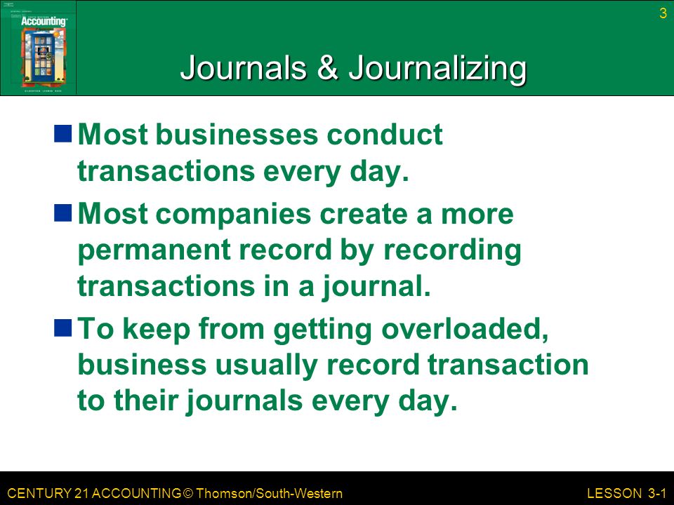 CENTURY 21 ACCOUNTING © Thomson/South-Western 3 LESSON 3-1 Journals & Journalizing Most businesses conduct transactions every day.