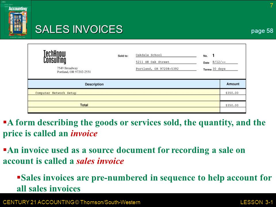 CENTURY 21 ACCOUNTING © Thomson/South-Western 7 LESSON 3-1 SALES INVOICES page 58  A form describing the goods or services sold, the quantity, and the price is called an invoice  An invoice used as a source document for recording a sale on account is called a sales invoice  Sales invoices are pre-numbered in sequence to help account for all sales invoices