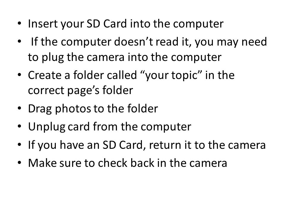 Insert your SD Card into the computer If the computer doesn’t read it, you may need to plug the camera into the computer Create a folder called your topic in the correct page’s folder Drag photos to the folder Unplug card from the computer If you have an SD Card, return it to the camera Make sure to check back in the camera