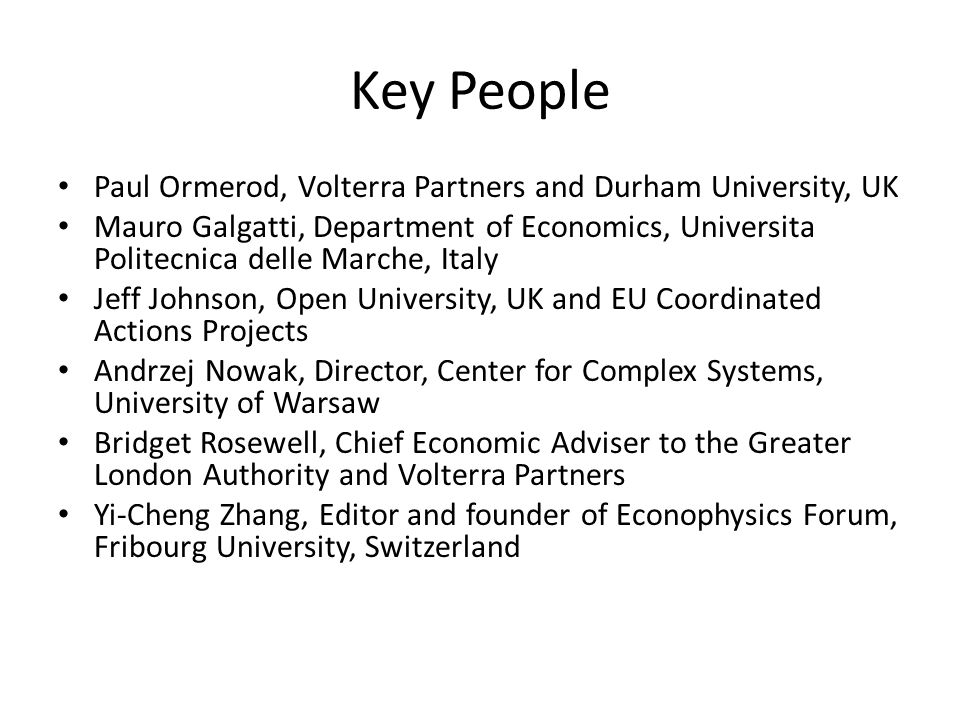 Key People Paul Ormerod, Volterra Partners and Durham University, UK Mauro Galgatti, Department of Economics, Universita Politecnica delle Marche, Italy Jeff Johnson, Open University, UK and EU Coordinated Actions Projects Andrzej Nowak, Director, Center for Complex Systems, University of Warsaw Bridget Rosewell, Chief Economic Adviser to the Greater London Authority and Volterra Partners Yi-Cheng Zhang, Editor and founder of Econophysics Forum, Fribourg University, Switzerland