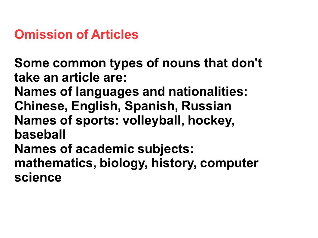 Omission of Articles Some common types of nouns that don t take an article are: Names of languages and nationalities: Chinese, English, Spanish, Russian Names of sports: volleyball, hockey, baseball Names of academic subjects: mathematics, biology, history, computer science