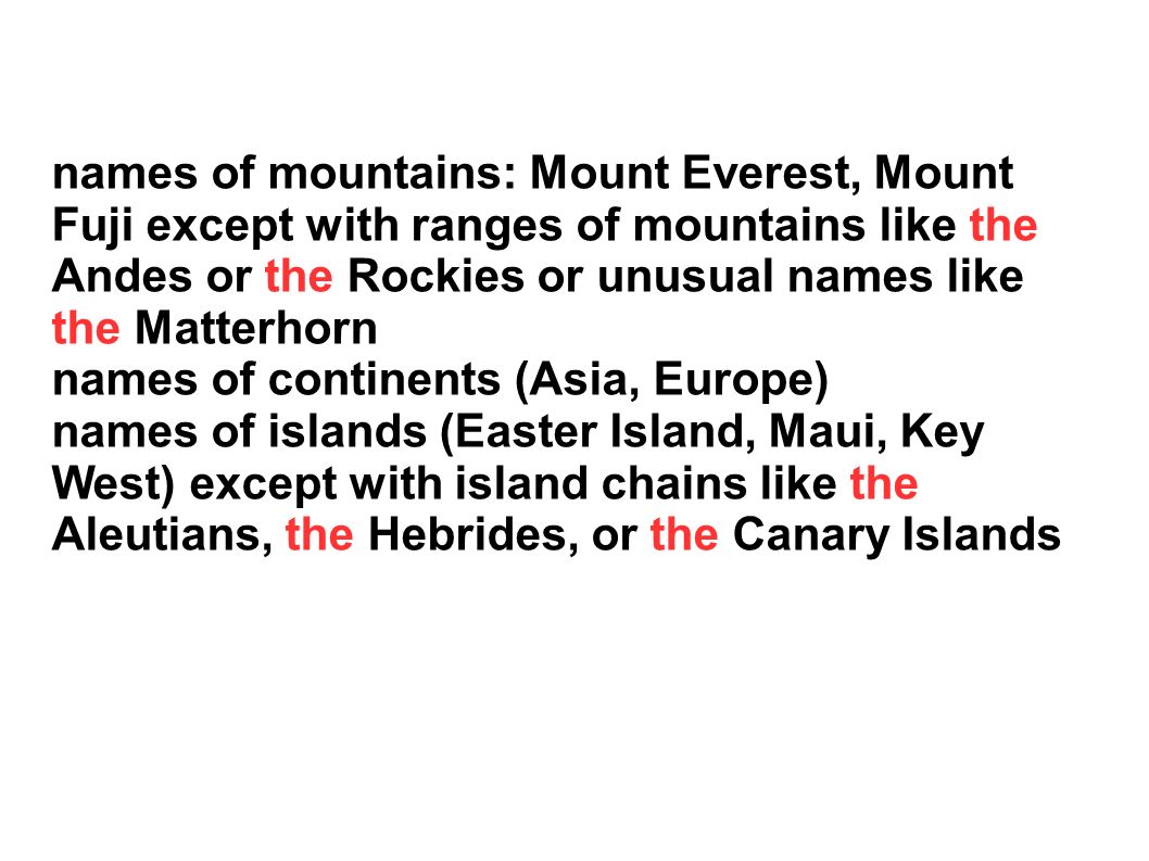 names of mountains: Mount Everest, Mount Fuji except with ranges of mountains like the Andes or the Rockies or unusual names like the Matterhorn names of continents (Asia, Europe) names of islands (Easter Island, Maui, Key West) except with island chains like the Aleutians, the Hebrides, or the Canary Islands