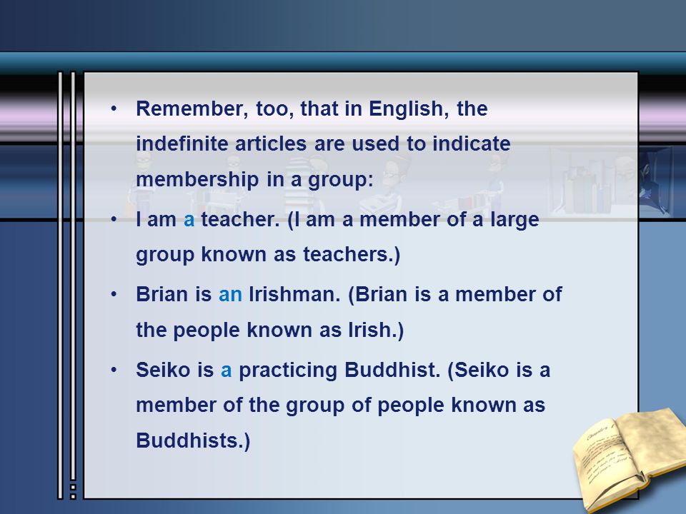 Remember, too, that in English, the indefinite articles are used to indicate membership in a group: I am a teacher.
