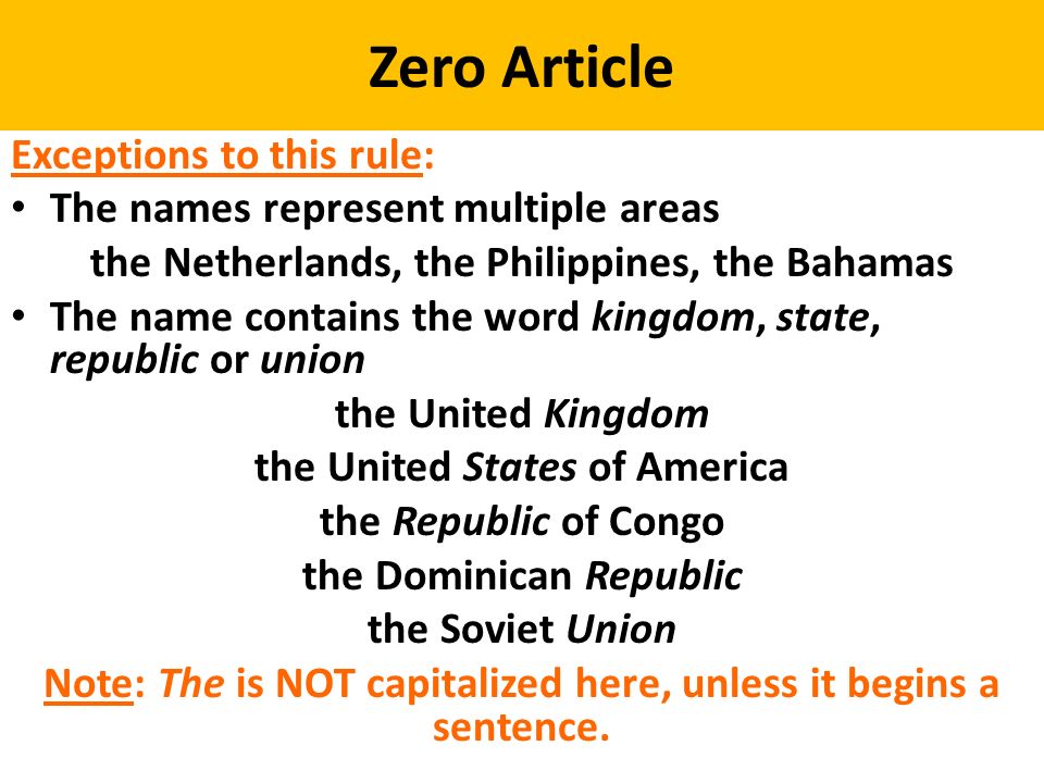 Zero Article Exceptions to this rule: The names represent multiple areas the Netherlands, the Philippines, the Bahamas The name contains the word kingdom, state, republic or union the United Kingdom the United States of America the Republic of Congo the Dominican Republic the Soviet Union Note: The is NOT capitalized here, unless it begins a sentence.