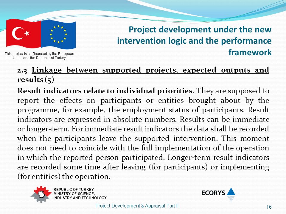This project is co-financed by the European Union and the Republic of Turkey REPUBLIC OF TURKEY MINISTRY OF SCIENCE, INDUSTRY AND TECHNOLOGY Project development under the new intervention logic and the performance framework 2.3 Linkage between supported projects, expected outputs and results (5) Result indicators relate to individual priorities.