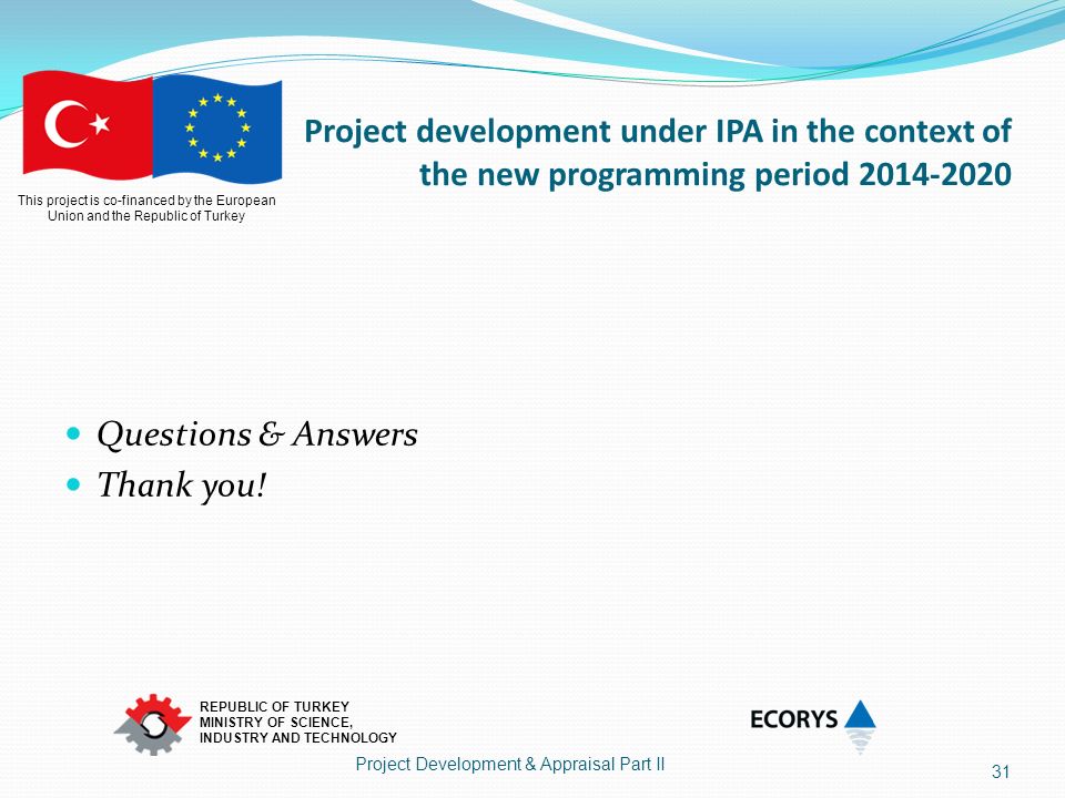 This project is co-financed by the European Union and the Republic of Turkey REPUBLIC OF TURKEY MINISTRY OF SCIENCE, INDUSTRY AND TECHNOLOGY Project development under IPA in the context of the new programming period Questions & Answers Thank you.