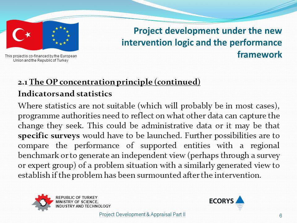 This project is co-financed by the European Union and the Republic of Turkey REPUBLIC OF TURKEY MINISTRY OF SCIENCE, INDUSTRY AND TECHNOLOGY Project development under the new intervention logic and the performance framework 2.1 The OP concentration principle (continued) Indicators and statistics Where statistics are not suitable (which will probably be in most cases), programme authorities need to reflect on what other data can capture the change they seek.