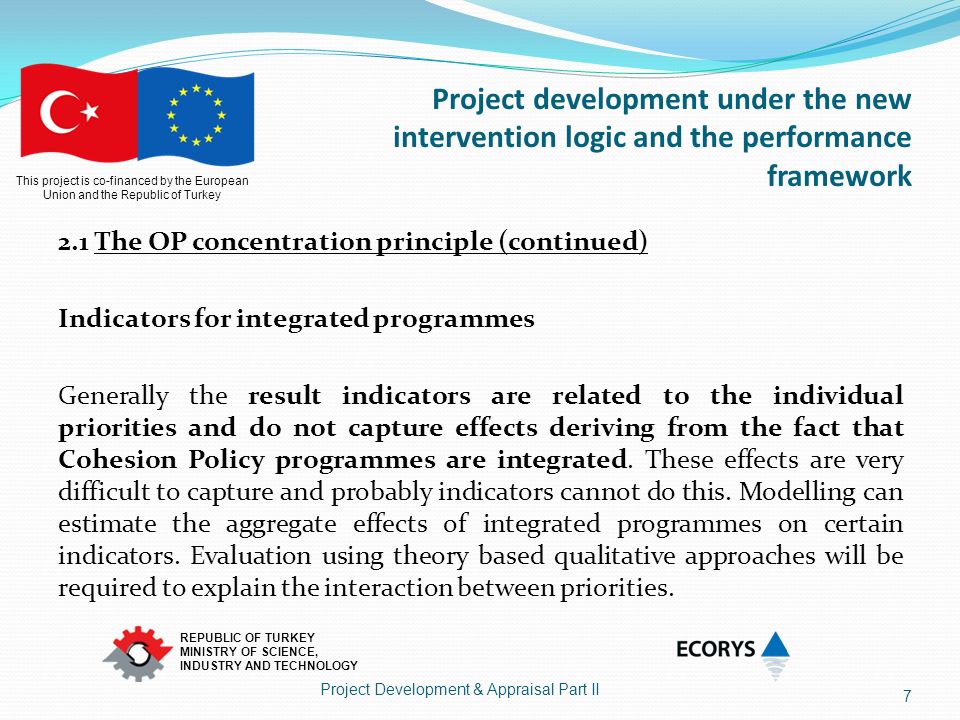 This project is co-financed by the European Union and the Republic of Turkey REPUBLIC OF TURKEY MINISTRY OF SCIENCE, INDUSTRY AND TECHNOLOGY Project development under the new intervention logic and the performance framework 2.1 The OP concentration principle (continued) Indicators for integrated programmes Generally the result indicators are related to the individual priorities and do not capture effects deriving from the fact that Cohesion Policy programmes are integrated.
