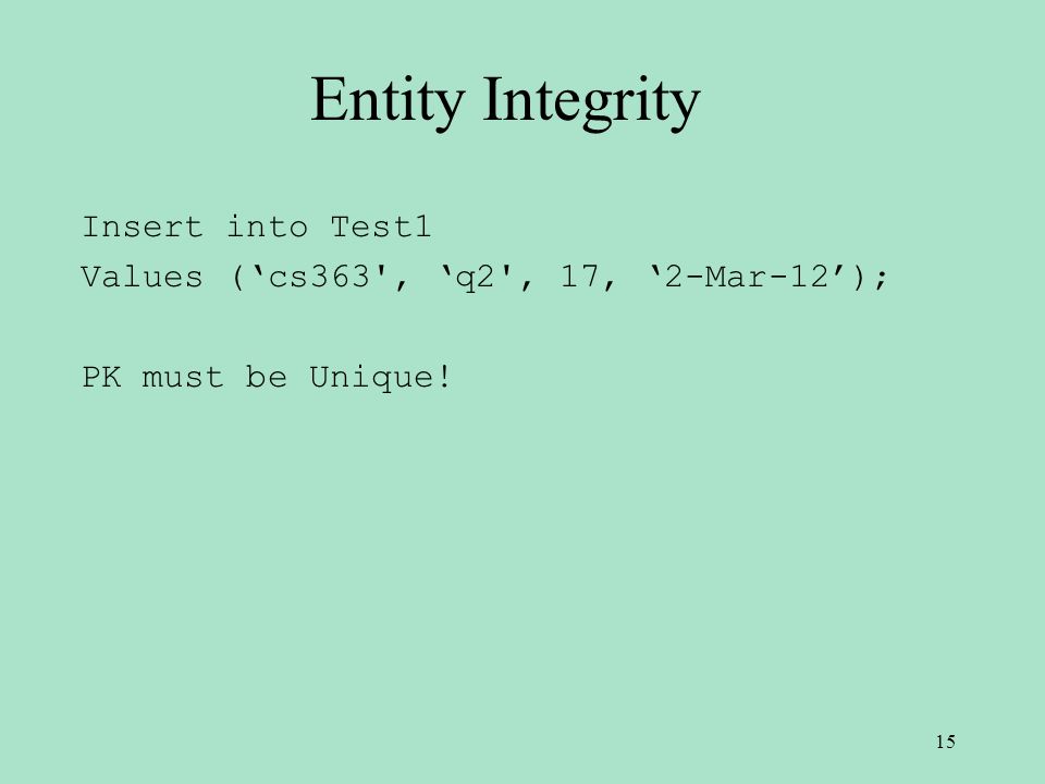 Entity Integrity Insert into Test1 Values (‘cs363 , ‘q2 , 17, ‘2-Mar-12’); PK must be Unique! 15