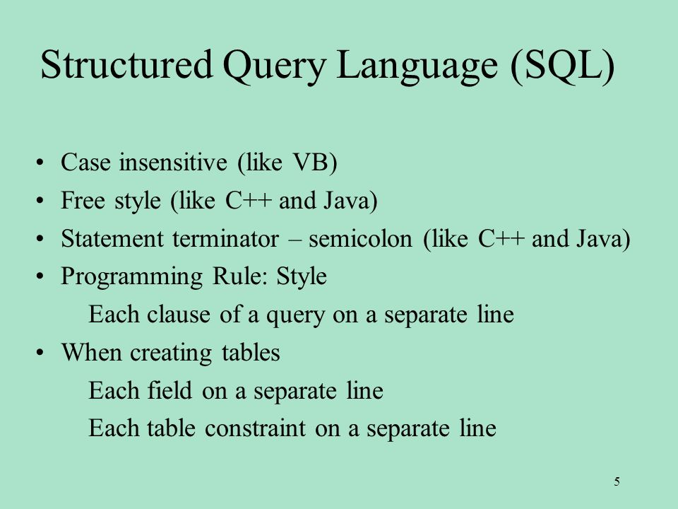 Structured Query Language (SQL) Case insensitive (like VB) Free style (like C++ and Java) Statement terminator – semicolon (like C++ and Java) Programming Rule: Style Each clause of a query on a separate line When creating tables Each field on a separate line Each table constraint on a separate line 5