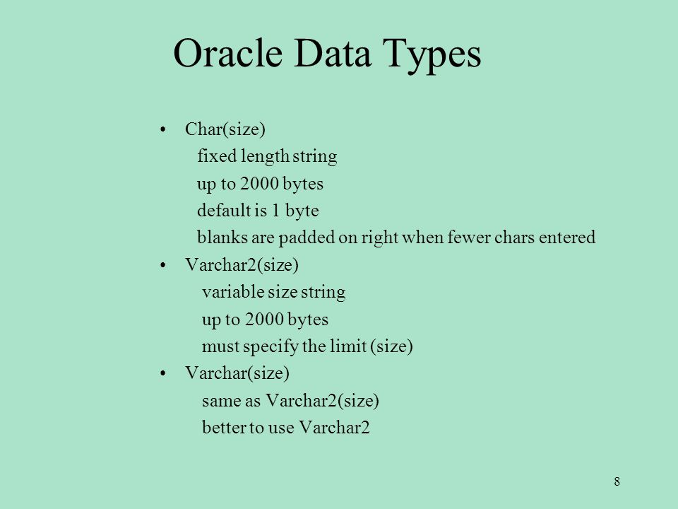 Oracle Data Types Char(size) fixed length string up to 2000 bytes default is 1 byte blanks are padded on right when fewer chars entered Varchar2(size) variable size string up to 2000 bytes must specify the limit (size) Varchar(size) same as Varchar2(size) better to use Varchar2 8
