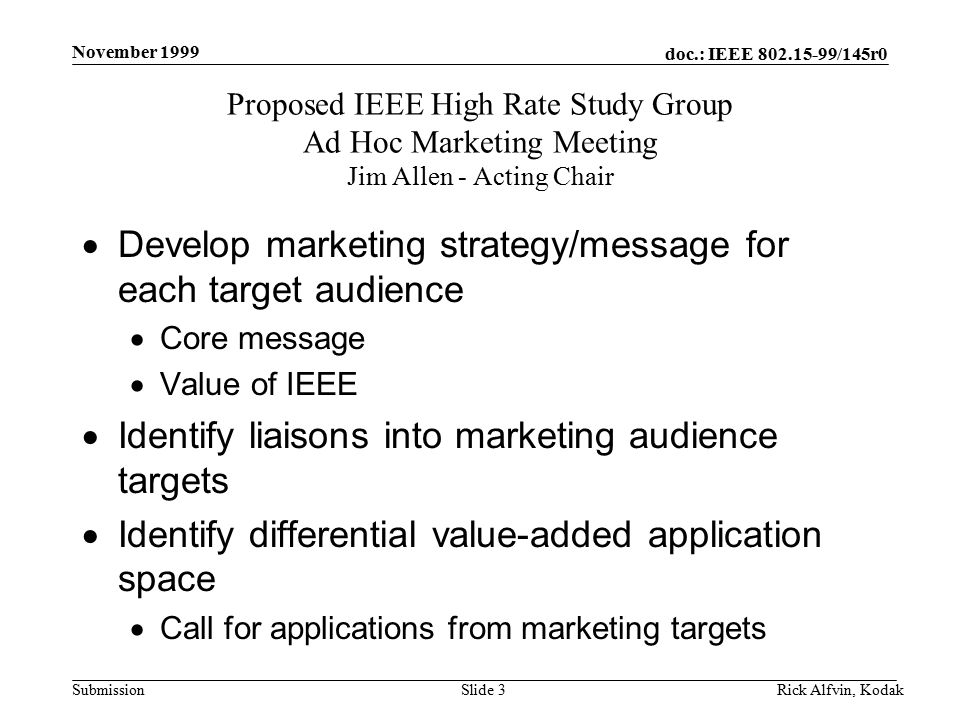 doc.: IEEE /145r0 Submission November 1999 Rick Alfvin, KodakSlide 3  Develop marketing strategy/message for each target audience  Core message  Value of IEEE  Identify liaisons into marketing audience targets  Identify differential value-added application space  Call for applications from marketing targets Proposed IEEE High Rate Study Group Ad Hoc Marketing Meeting Jim Allen - Acting Chair