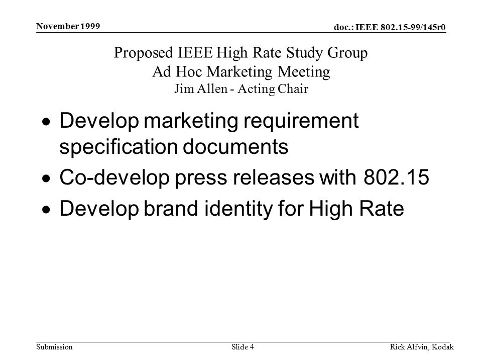 doc.: IEEE /145r0 Submission November 1999 Rick Alfvin, KodakSlide 4  Develop marketing requirement specification documents  Co-develop press releases with  Develop brand identity for High Rate Proposed IEEE High Rate Study Group Ad Hoc Marketing Meeting Jim Allen - Acting Chair